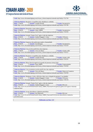 Link: http://www.oficinadeclipping.com.br/area_cliente/empresa/conteudo.asp?idclip=1761794

Título da Matéria: Brasileiro se equilibra entre obediência e rebeldia
Data: 17/08/09            Assunto: Leandro Karnal                       Veículo: Incorporativa
Link: http://www.oficinadeclipping.com.br/area_cliente/empresa/conteudo.asp?idclip=1761798

Título da Matéria: Demissões visam reduzir salários
Data: 18/08/09           Assunto: Labor ABRH                            Veículo: Incorporativa
Link: http://www.oficinadeclipping.com.br/area_cliente/empresa/conteudo.asp?idclip=1763558

Título da Matéria: Geração "Game Over" agita a vida das empresas
Data: 18/08/09           Assunto: Andréa Huggard - Caine                Veículo: CM news
Link: http://www.oficinadeclipping.com.br/area_cliente/empresa/conteudo.asp?idclip=1763556

Título da Matéria: Empresas têm poder para mudar a humanidade
Data: 18/08/09           Assunto: José Bologna                          Veículo: Incorporativa
Link: http://www.oficinadeclipping.com.br/area_cliente/empresa/conteudo.asp?idclip=1763529

Título da Matéria: Crise revelou perfil ético das empresas
Data: 17/08/09            Assunto: Clovis de Barro                      Veículo: Gestão e RH
Link: http://www.oficinadeclipping.com.br/area_cliente/empresa/conteudo.asp?idclip=1763527

Título da Matéria: Brasileiro se equilibra entre obediência e rebeldia
Data: 17/08/09            Assunto: Leandro Karnal                       Veículo: Gestão e RH
Link: http://www.oficinadeclipping.com.br/area_cliente/empresa/conteudo.asp?idclip=1763525

Título da Matéria: Maior feira de negócios de gestão de pessoas começa hoje
Data: 18/08/09           Assunto: Expo ABRH                              Veículo: Empreendedor
Link: http://www.oficinadeclipping.com.br/area_cliente/empresa/conteudo.asp?idclip=1765569

Título da Matéria: Crise econômica revelou perfil ético das empresas
Data: 18/08/09            Assunto: Clovis de Barro                      Veículo: Diário do Comércio
Link: http://www.oficinadeclipping.com.br/area_cliente/empresa/conteudo.asp?idclip=1765549

Título da Matéria: Mudanças: Como o RH deve lidar com a chegada da geração Y ao trabalho
Data: 21/08/09           Assunto: Andréa Huggard - Caine                Veículo: CM news
Link: http://www.oficinadeclipping.com.br/area_cliente/empresa/conteudo.asp?idclip=1769138

Título da Matéria: Geração "Game Over" agita a vida das empresas
Data: 19/08/09           Assunto: Andréa Huggard - Caine            Veículo: RH.com
Link: http://www.rh.com.br/Portal/Geral/Coluna_ABRH_Nacional/6165/geracao-game-over-agita-a-vida-das-
empresas.html

Título da Matéria: Jovens descobrem a industria petrolifera
Data: 18/08/09           Assunto: José Marcusso                     Veículo: RH.com
Link: http://www.rh.com.br/Portal/Geral/Coluna_ABRH_Nacional/6162/jovens-descobrem-a-industria-
petrolifera.html

                                          Publicados em Sites: 123




                                                                                                        28
 
