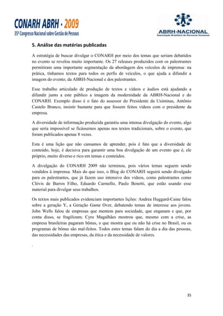 5. Análise das matérias publicadas
A estratégia de buscar divulgar o CONARH por meio dos temas que seriam debatidos
no evento se revelou muito importante. Os 27 releases produzidos com os palestrantes
permitiram uma importante segmentação da abordagem dos veículos de imprensa: na
prática, tínhamos textos para todos os perfis de veículos, o que ajuda a difundir a
imagem do evento, da ABRH-Nacional e dos palestrantes.

Esse trabalho articulado de produção de textos e vídeos e áudios está ajudando a
difundir junto a este público a imagem da modernidade da ABRH-Nacional e do
CONARH. Exemplo disso é o fato do assessor do Presidente da Usiminas, Antônio
Castelo Branco, insistir bastante para que fossem feitos vídeos com o presidente da
empresa.

A diversidade de informação produzida garantiu uma intensa divulgação do evento, algo
que seria impossível se ficássemos apenas nos textos tradicionais, sobre o evento, que
foram publicados apenas 8 vezes.

Esta é uma lição que não cansamos de aprender, pois é fato que a diversidade de
conteúdo, hoje, é decisiva para garantir uma boa divulgação de um evento que é, ele
próprio, muito diverso e rico em temas e conteúdos.

A divulgação do CONARH 2009 não terminou, pois vários temas seguem sendo
vendidos à imprensa. Mais do que isso, o Blog do CONARH seguirá sendo divulgado
para os palestrantes, que já fazem uso intensivo dos vídeos, como palestrantes como
Clóvis de Barros Filho, Eduardo Carmello, Paulo Benetti, que estão usando esse
material para divulgar seus trabalhos.

Os textos mais publicados evidenciam importantes lições: Andrea Huggard-Caine falou
sobre a geração Y, a Geração Game Over, debatendo temas de interesse aos jovens.
John Wells falou de empresas que mentem para sociedade, que enganam e que, por
conta disso, se fragilizam; Cyro Magalhães mostrou que, mesmo com a crise, as
empresa brasileiras pagaram bônus, o que mostra que ou não há crise no Brasil, ou os
programas de bônus são mal-feitos. Todos estes temas falam do dia a dia das pessoas,
das necessidades das empresas, da ética e da necessidade de valores.

.




                                                                                   35
 