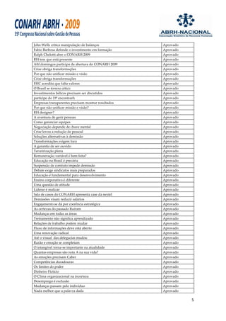 John Wells critica manipulação de balanços           Aprovado
Fabio Barbosa defende o investimento em formação     Aprovado
Ralph Chelotti abre o CONARH 2009                    Aprovado
RH tem que está presente                             Aprovado
Afif domingos participa da abertura do CONARH 2009   Aprovado
Crise obriga transformações                          Aprovado
Por que não unificar missão e visão                  Aprovado
Crise obriga transformações                          Aprovado
FHC acredita que falta valores                       Aprovado
O Brasil se tornou cético                            Aprovado
Investimentos bélicos precisam ser discutidos        Aprovado
participe do 19º encontrarh                          Aprovado
Empresas transparentes precisam mostrar resultados   Aprovado
Por que não unificar missão e visão?                 Aprovado
RH designer?                                         Aprovado
A aventura de gerir pessoas                          Aprovado
Como gerenciar equipes                               Aprovado
Negociação depende de chave mental                   Aprovado
Crise levou a redução de pessoal                     Aprovado
Soluções alternativas à demissão                     Aprovado
Transformações exigem foco                           Aprovado
A garantia de ser ouvido                             Aprovado
Terceirização plena                                  Aprovado
Remuneração variável é bem feita?                    Aprovado
Educação no Brasil é precária                        Aprovado
Suspensão de contrato impede demissão                Aprovado
Debate exige sindicatos mais preparados              Aprovado
Educação é fundamental para desenvolvimento          Aprovado
Ensino corporativo é diferente                       Aprovado
Uma questão de atitude                               Aprovado
Liderar é realizar                                   Aprovado
Sala de casos do CONARH apresenta case da nextel     Aprovado
Demissões visam reduzir salários                     Aprovado
Engajamento se dá por coerência estratégica          Aprovado
As certezas do passado Ruíram                        Aprovado
Mudanças em todas as áreas                           Aprovado
Treinamento não significa aprendizado                Aprovado
Relações de trabalho podem mudar                     Aprovado
Fluxo de informações deve está aberto                Aprovado
Uma renovação radical                                Aprovado
Até o visual das delegacias mudou                    Aprovado
Razão e emoção se completam                          Aprovado
O intangível torna-se importante na atualidade       Aprovado
Quantas empresas são nota A na sua vida?             Aprovado
As emoções precisam Caber                            Aprovado
Competências duradouras                              Aprovado
Os limites do poder                                  Aprovado
Dinheiro Fictício                                    Aprovado
O Clima organizacional na incerteza                  Aprovado
Desemprego é exclusão                                Aprovado
Mudanças passam pelo indivíduo                       Aprovado
Nada melhor que a palavra dada                       Aprovado

                                                                5
 