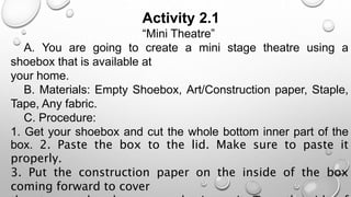 Activity 2.1
“Mini Theatre”
A. You are going to create a mini stage theatre using a
shoebox that is available at
your home.
B. Materials: Empty Shoebox, Art/Construction paper, Staple,
Tape, Any fabric.
C. Procedure:
1. Get your shoebox and cut the whole bottom inner part of the
box. 2. Paste the box to the lid. Make sure to paste it
properly.
3. Put the construction paper on the inside of the box
coming forward to cover
 