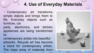 4. Use of Everyday Materials
Contemporary art transforms
simple objects and brings them to
life. Everyday objects such as
furniture, car
parts, electronics, and kitchen
appliances are being transformed
by
contemporary artists into beautiful
artworks. Recycle art has become
a trend for contemporary artists.
The mass array of materials from
 