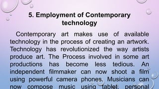 5. Employment of Contemporary
technology
Contemporary art makes use of available
technology in the process of creating an artwork.
Technology has revolutionized the way artists
produce art. The Process involved in some art
productions has become less tedious. An
independent filmmaker can now shoot a film
using powerful camera phones. Musicians can
now compose music using tablet, personal
 