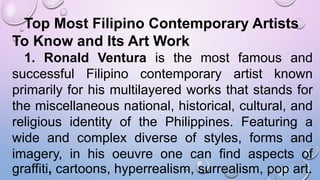 Top Most Filipino Contemporary Artists
To Know and Its Art Work
1. Ronald Ventura is the most famous and
successful Filipino contemporary artist known
primarily for his multilayered works that stands for
the miscellaneous national, historical, cultural, and
religious identity of the Philippines. Featuring a
wide and complex diverse of styles, forms and
imagery, in his oeuvre one can find aspects of
graffiti, cartoons, hyperrealism, surrealism, pop art.
 