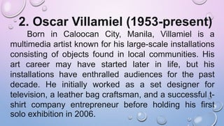 2. Oscar Villamiel (1953-present)
Born in Caloocan City, Manila, Villamiel is a
multimedia artist known for his large-scale installations
consisting of objects found in local communities. His
art career may have started later in life, but his
installations have enthralled audiences for the past
decade. He initially worked as a set designer for
television, a leather bag craftsman, and a successful t-
shirt company entrepreneur before holding his first
solo exhibition in 2006.
 