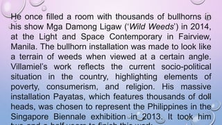 He once filled a room with thousands of bullhorns in
his show Mga Damong Ligaw (‘Wild Weeds’) in 2014,
at the Light and Space Contemporary in Fairview,
Manila. The bullhorn installation was made to look like
a terrain of weeds when viewed at a certain angle.
Villamiel’s work reflects the current socio-political
situation in the country, highlighting elements of
poverty, consumerism, and religion. His massive
installation Payatas, which features thousands of doll
heads, was chosen to represent the Philippines in the
Singapore Biennale exhibition in 2013. It took him
 