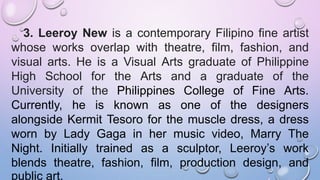 3. Leeroy New is a contemporary Filipino fine artist
whose works overlap with theatre, film, fashion, and
visual arts. He is a Visual Arts graduate of Philippine
High School for the Arts and a graduate of the
University of the Philippines College of Fine Arts.
Currently, he is known as one of the designers
alongside Kermit Tesoro for the muscle dress, a dress
worn by Lady Gaga in her music video, Marry The
Night. Initially trained as a sculptor, Leeroy’s work
blends theatre, fashion, film, production design, and
public art.
 