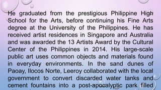 He graduated from the prestigious Philippine High
School for the Arts, before continuing his Fine Arts
degree at the University of the Philippines. He has
received artist residences in Singapore and Australia
and was awarded the 13 Artists Award by the Cultural
Center of the Philippines in 2014. His large-scale
public art uses common objects and materials found
in everyday environments. In the sand dunes of
Paoay, Ilocos Norte, Leeroy collaborated with the local
government to convert discarded water tanks and
cement fountains into a post-apocalyptic park filled
 