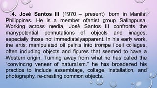 4. José Santos III (1970 – present), born in Manila,
Philippines. He is a member ofartist group Salingpusa.
Working across media, José Santos III confronts the
manypotential permutations of objects and images,
especially those not immediatelyapparent. In his early work,
the artist manipulated oil paints into trompe l’oeil collages,
often including objects and figures that seemed to have a
Western origin. Turning away from what he has called the
“convincing veneer of naturalism,” he has broadened his
practice to include assemblage, collage, installation, and
photography, re-creating common objects.
 