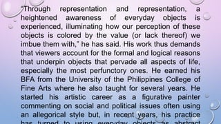 “Through representation and representation, a
heightened awareness of everyday objects is
experienced, illuminating how our perception of these
objects is colored by the value (or lack thereof) we
imbue them with,” he has said. His work thus demands
that viewers account for the formal and logical reasons
that underpin objects that pervade all aspects of life,
especially the most perfunctory ones. He earned his
BFA from the University of the Philippines College of
Fine Arts where he also taught for several years. He
started his artistic career as a figurative painter
commenting on social and political issues often using
an allegorical style but, in recent years, his practice
 