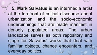 5. Mark Salvatus is an intermedia artist
at the forefront of critical discourse about
urbanization and the socio-economic
underpinnings that are made manifest in
densely populated areas. The urban
landscape serves as both repository and
stage for Salvatus’ works that deal with
familiar objects, chance encounters, and
everyday politics.
 