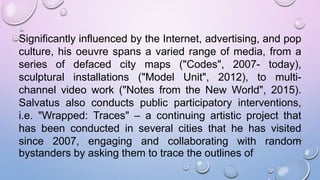 Significantly influenced by the Internet, advertising, and pop
culture, his oeuvre spans a varied range of media, from a
series of defaced city maps ("Codes", 2007- today),
sculptural installations ("Model Unit", 2012), to multi-
channel video work ("Notes from the New World", 2015).
Salvatus also conducts public participatory interventions,
i.e. "Wrapped: Traces" – a continuing artistic project that
has been conducted in several cities that he has visited
since 2007, engaging and collaborating with random
bystanders by asking them to trace the outlines of
 