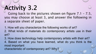 Activity 3.2
Going back to the pictures shown on figure 7.1 – 7.5,
you may choose at least 3, and answer the following in
a separate sheet of paper.
1. How will you characterize the following works of art?
2. What kinds of materials do contemporary artists use in their
art?
3. How does technology help contemporary artists with their art?
4. Based on what you have learned, what do you think is the
most important
characteristic of contemporary art? Why?
 