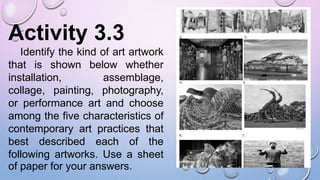 Activity 3.3
Identify the kind of art artwork
that is shown below whether
installation, assemblage,
collage, painting, photography,
or performance art and choose
among the five characteristics of
contemporary art practices that
best described each of the
following artworks. Use a sheet
of paper for your answers.
 