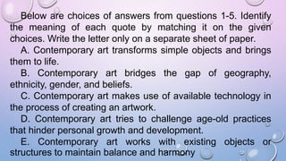 Below are choices of answers from questions 1-5. Identify
the meaning of each quote by matching it on the given
choices. Write the letter only on a separate sheet of paper.
A. Contemporary art transforms simple objects and brings
them to life.
B. Contemporary art bridges the gap of geography,
ethnicity, gender, and beliefs.
C. Contemporary art makes use of available technology in
the process of creating an artwork.
D. Contemporary art tries to challenge age-old practices
that hinder personal growth and development.
E. Contemporary art works with existing objects or
structures to maintain balance and harmony
 