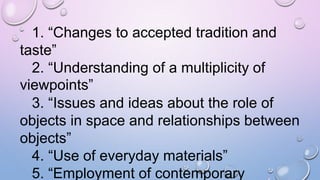 1. “Changes to accepted tradition and
taste”
2. “Understanding of a multiplicity of
viewpoints”
3. “Issues and ideas about the role of
objects in space and relationships between
objects”
4. “Use of everyday materials”
5. “Employment of contemporary
 