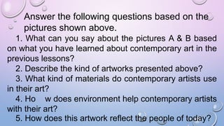 Answer the following questions based on the
pictures shown above.
1. What can you say about the pictures A & B based
on what you have learned about contemporary art in the
previous lessons?
2. Describe the kind of artworks presented above?
3. What kind of materials do contemporary artists use
in their art?
4. Ho w does environment help contemporary artists
with their art?
5. How does this artwork reflect the people of today?
 