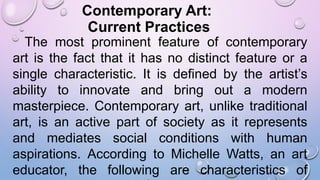 Contemporary Art:
Current Practices
The most prominent feature of contemporary
art is the fact that it has no distinct feature or a
single characteristic. It is defined by the artist’s
ability to innovate and bring out a modern
masterpiece. Contemporary art, unlike traditional
art, is an active part of society as it represents
and mediates social conditions with human
aspirations. According to Michelle Watts, an art
educator, the following are characteristics of
 
