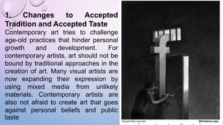1. Changes to Accepted
Tradition and Accepted Taste
Contemporary art tries to challenge
age-old practices that hinder personal
growth and development. For
contemporary artists, art should not be
bound by traditional approaches in the
creation of art. Many visual artists are
now expanding their expression by
using mixed media from unlikely
materials. Contemporary artists are
also not afraid to create art that goes
against personal beliefs and public
taste
 