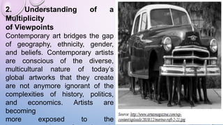 2. Understanding of a
Multiplicity
of Viewpoints
Contemporary art bridges the gap
of geography, ethnicity, gender,
and beliefs. Contemporary artists
are conscious of the diverse,
multicultural nature of today’s
global artworks that they create
are not anymore ignorant of the
complexities of history, politics,
and economics. Artists are
becoming
more exposed to the
 