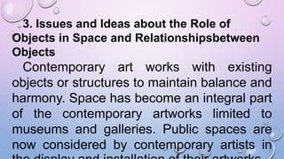 3. Issues and Ideas about the Role of
Objects in Space and Relationshipsbetween
Objects
Contemporary art works with existing
objects or structures to maintain balance and
harmony. Space has become an integral part
of the contemporary artworks limited to
museums and galleries. Public spaces are
now considered by contemporary artists in
 