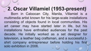 2. Oscar Villamiel (1953-present)
Born in Caloocan City, Manila, Villamiel is a
multimedia artist known for his large-scale installations
consisting of objects found in local communities. His
art career may have started later in life, but his
installations have enthralled audiences for the past
decade. He initially worked as a set designer for
television, a leather bag craftsman, and a successful t-
shirt company entrepreneur before holding his first
solo exhibition in 2006.
 