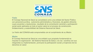Visión
El Consejo Nacional de Salud se consolidará como una entidad del Sector Público
con personería jurídica, autonomía administrativa y financiera, de gestión eficiente;
cuyos acuerdos y resoluciones, resultado de la concertación sectorial y participación
social serán aplicados en todo el sector salud en el proceso de construcción,
fortalecimiento y sostenibilidad del Sistema Nacional de Salud.
La Visión del CONASA está comprometida con el cumplimiento de su Misión.
Misión
El Consejo Nacional de Salud es una entidad cuyo propósito fundamental es
impulsar la organización del Sistema Nacional de Salud, a la vez coordina con sus
integrantes su implementación, promueve la participación social y el ejercicio de los
derechos en salud
 