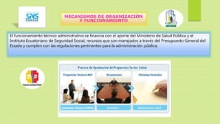 MECANISMOS DE ORGANIZACIÓN
Y FUNCIONAMIENTO
El funcionamiento técnico administrativo se financia con el aporte del Ministerio de Salud Pública y el
Instituto Ecuatoriano de Seguridad Social, recursos que son manejados a través del Presupuesto General del
Estado y cumplen con las regulaciones pertinentes para la administración pública.
 