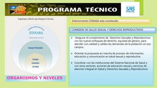 ORGANISMOS Y NIVELES
Interiormente CONASA esta constituido:
COMISION DE SALUD SEXUAL Y DERECHOS REPRODUCTIVOS
 Asegurar el cumplimiento de Derechos Sexuales y Reproductivos
con los nuevos enfoques de derecho, equidad de género, para
atender con calidad y calidez las demandas de la población en eso
campos.
 Orientar la propuesta en marcha de proceso de información,
educación y comunicación en salud sexual y reproductiva.
 Coordinar con las instituciones del Sistema Nacional de Salud y
con otros sectores, acciones de educación sexual y servicios de
atención integral en Salud y Derechos Sexuales y Reproductivos
 