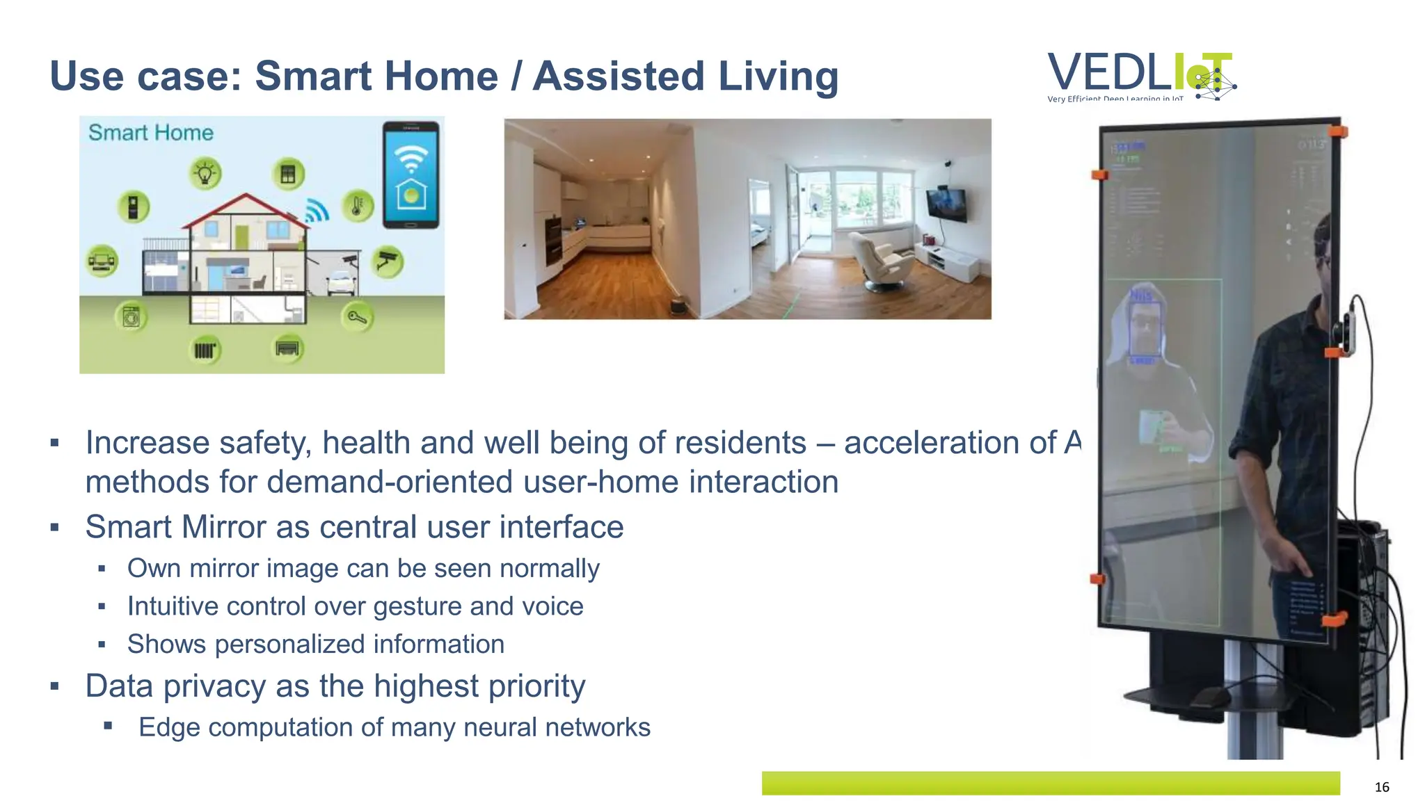16
▪ Increase safety, health and well being of residents – acceleration of AI
methods for demand-oriented user-home interaction
▪ Smart Mirror as central user interface
▪ Own mirror image can be seen normally
▪ Intuitive control over gesture and voice
▪ Shows personalized information
▪ Data privacy as the highest priority
▪ Edge computation of many neural networks
Use case: Smart Home / Assisted Living
 