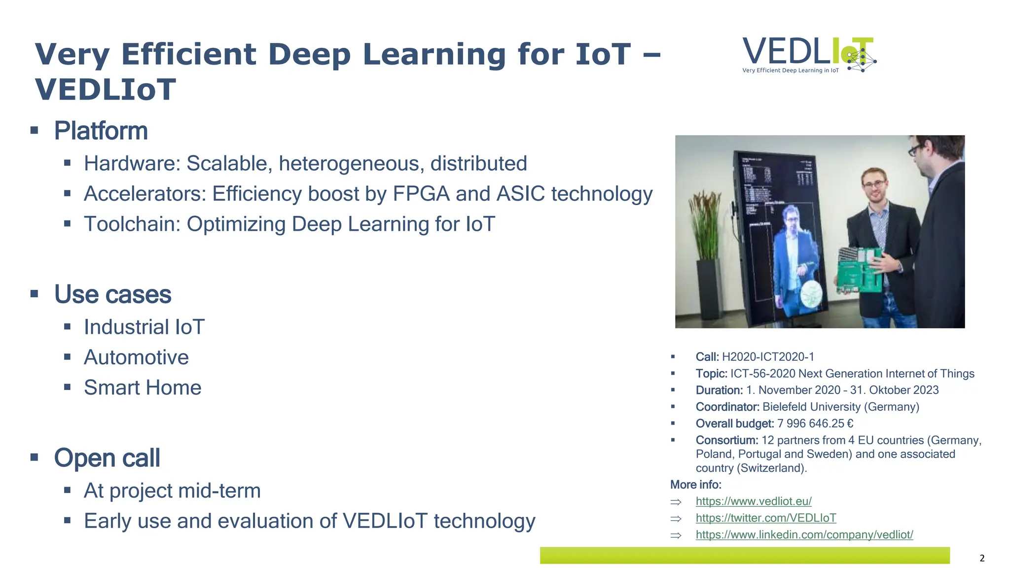 2
 Platform
 Hardware: Scalable, heterogeneous, distributed
 Accelerators: Efficiency boost by FPGA and ASIC technology
 Toolchain: Optimizing Deep Learning for IoT
 Use cases
 Industrial IoT
 Automotive
 Smart Home
 Open call
 At project mid-term
 Early use and evaluation of VEDLIoT technology
Very Efficient Deep Learning for IoT –
VEDLIoT
 Call: H2020-ICT2020-1
 Topic: ICT-56-2020 Next Generation Internet of Things
 Duration: 1. November 2020 – 31. Oktober 2023
 Coordinator: Bielefeld University (Germany)
 Overall budget: 7 996 646.25 €
 Consortium: 12 partners from 4 EU countries (Germany,
Poland, Portugal and Sweden) and one associated
country (Switzerland).
More info:
 https://www.vedliot.eu/
 https://twitter.com/VEDLIoT
 https://www.linkedin.com/company/vedliot/
 