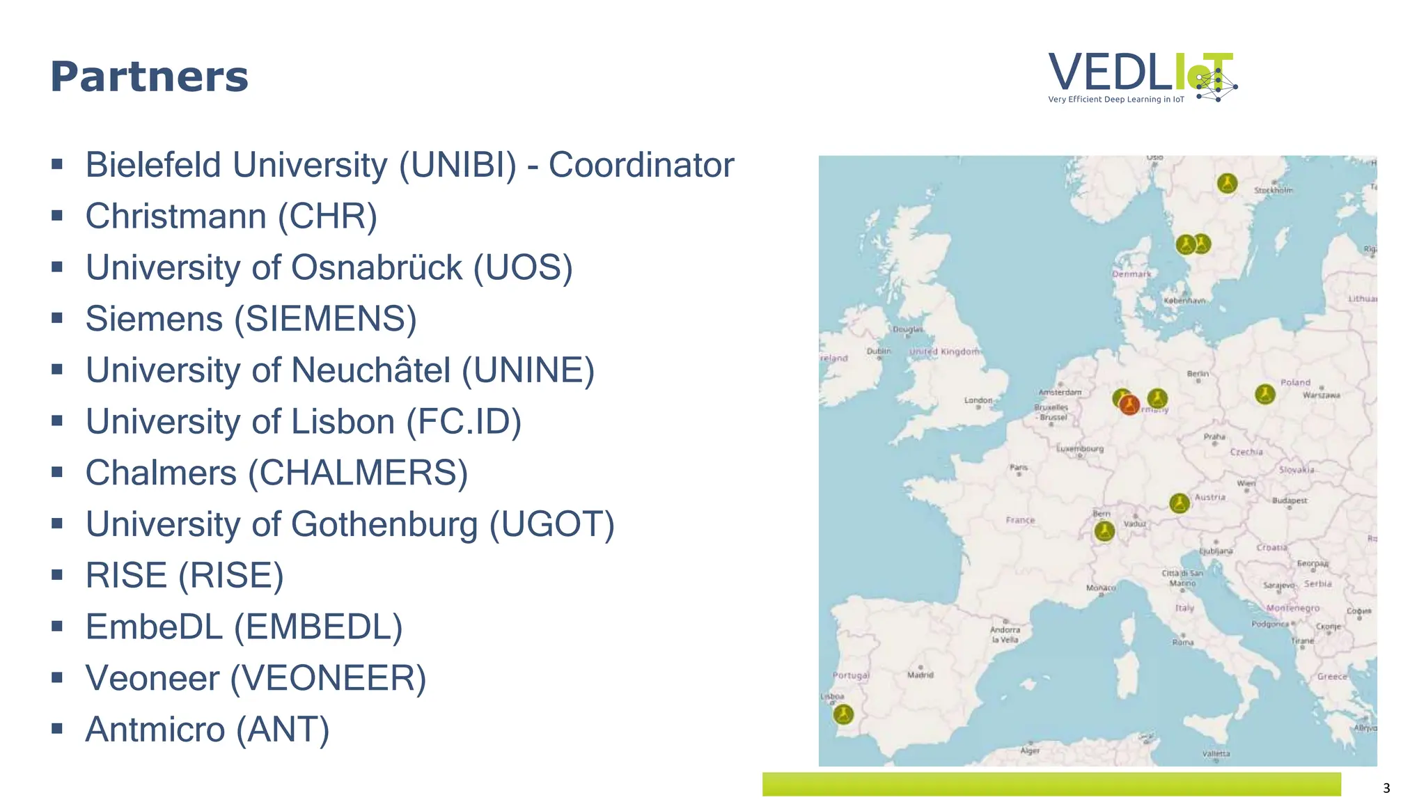 3
 Bielefeld University (UNIBI) - Coordinator
 Christmann (CHR)
 University of Osnabrück (UOS)
 Siemens (SIEMENS)
 University of Neuchâtel (UNINE)
 University of Lisbon (FC.ID)
 Chalmers (CHALMERS)
 University of Gothenburg (UGOT)
 RISE (RISE)
 EmbeDL (EMBEDL)
 Veoneer (VEONEER)
 Antmicro (ANT)
Partners
 