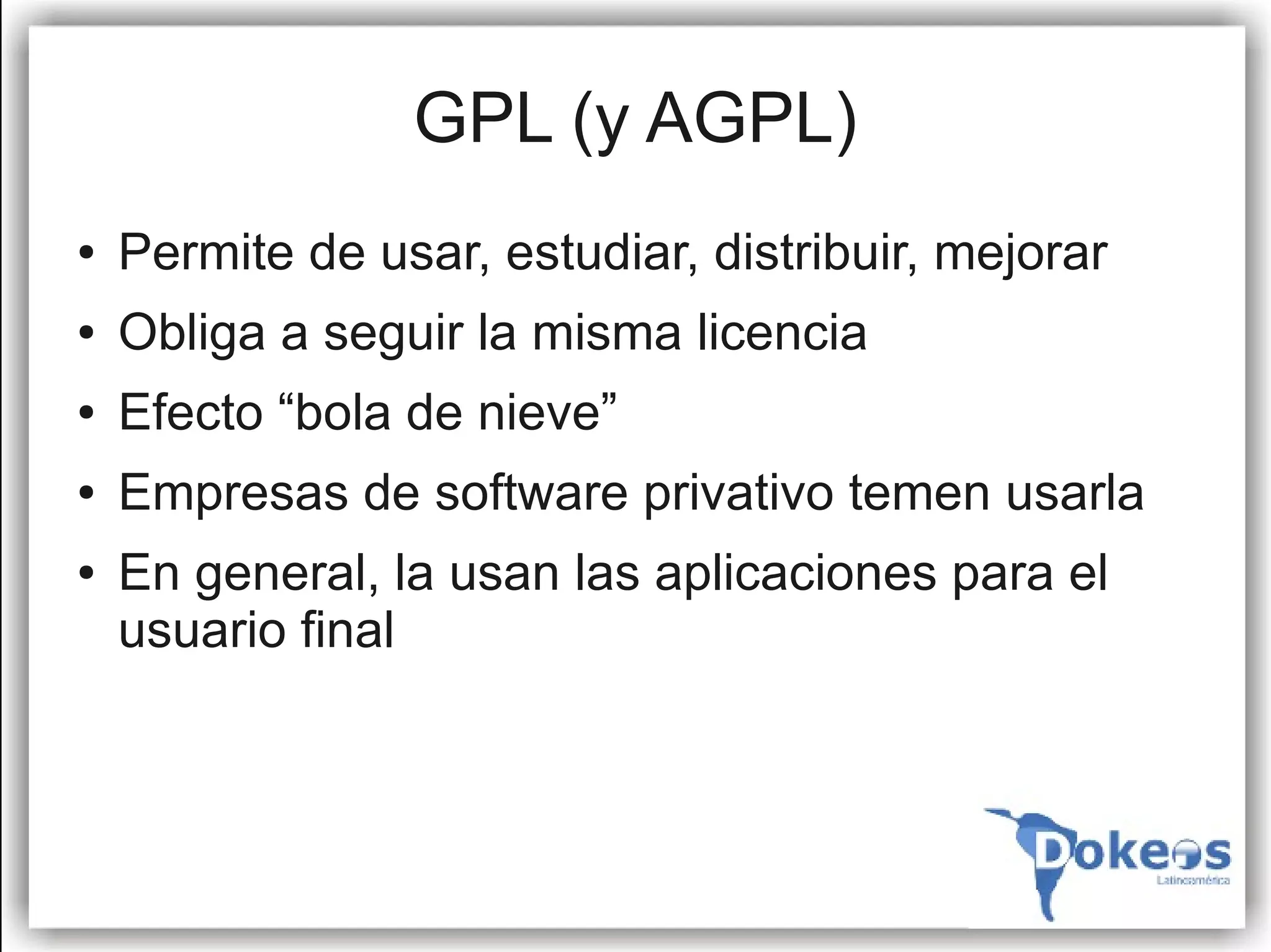 GPL (y AGPL)
●   Permite de usar, estudiar, distribuir, mejorar
●   Obliga a seguir la misma licencia
●   Efecto “bola de nieve”
●   Empresas de software privativo temen usarla
●   En general, la usan las aplicaciones para el
    usuario final
 