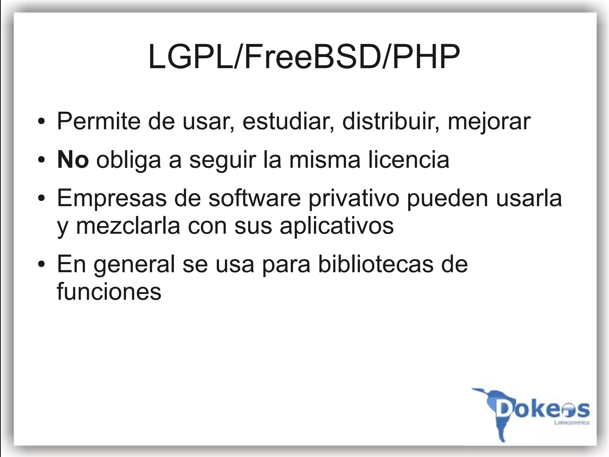 LGPL/FreeBSD/PHP
●   Permite de usar, estudiar, distribuir, mejorar
●   No obliga a seguir la misma licencia
●   Empresas de software privativo pueden usarla
    y mezclarla con sus aplicativos
●   En general se usa para bibliotecas de
    funciones
 