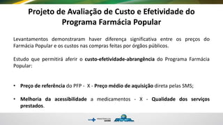 Projeto de Avaliação de Custo e Efetividade do
Programa Farmácia Popular
Levantamentos demonstraram haver diferença significativa entre os preços do
Farmácia Popular e os custos nas compras feitas por órgãos públicos.
Estudo que permitirá aferir o custo-efetividade-abrangência do Programa Farmácia
Popular:
• Preço de referência do PFP - X - Preço médio de aquisição direta pelas SMS;
• Melhoria da acessibilidade a medicamentos - X - Qualidade dos serviços
prestados.
 