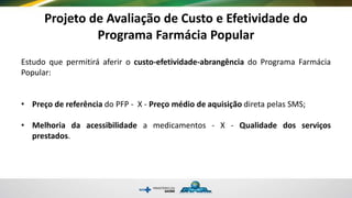 Projeto de Avaliação de Custo e Efetividade do
Programa Farmácia Popular
Estudo que permitirá aferir o custo-efetividade-abrangência do Programa Farmácia
Popular:
• Preço de referência do PFP - X - Preço médio de aquisição direta pelas SMS;
• Melhoria da acessibilidade a medicamentos - X - Qualidade dos serviços
prestados.
 