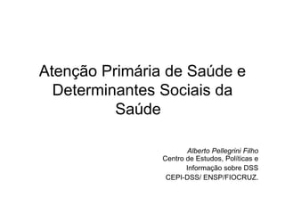 Atenção Primária de Saúde e
Determinantes Sociais da
Saúde
Alberto Pellegrini Filho
Centro de Estudos, Políticas e
Informação sobre DSS
CEPI-DSS/ ENSP/FIOCRUZ.
 