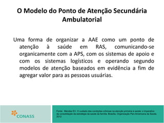 O Modelo do Ponto de Atenção Secundária
Ambulatorial
Uma forma de organizar a AAE como um ponto de
atenção à saúde em RAS, comunicando-se
organicamente com a APS, com os sistemas de apoio e
com os sistemas logísticos e operando segundo
modelos de atenção baseados em evidência a fim de
agregar valor para as pessoas usuárias.
Fonte: Mendes EV. O cuidado das condições crônicas na atenção primária à saúde: o imperativo
da consolidação da estratégia da saúde da família. Brasília, Organização Pan-Americana da Saúde,
2012
 