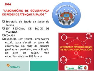 “LABORATÓRIO DE GOVERNANÇA
DE REDES DE ATENÇÃO À SAÚDE ”
 Secretaria de Estado da Saúde do
Paraná
 15° REGIONAL DE SAÚDE DE
MARINGÁ
CONASS
Fundação Dom Cabral - desenvolver
estudo para discutir o tema da
governança em rede de maneira
geral e, em particular, sua aplicação
na área da saúde, mais
especificamente no SUS Paraná
2014
 