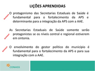 LIÇÕES APRENDIDAS
O protagonismo das Secretarias Estaduais de Saúde é
fundamental para o fortalecimento da APS e
determinante para a integração da APS com a AAE.
As Secretarias Estaduais de Saúde somente serão
protagonistas se os níveis central e regional estiverem
em sintonia.
O envolvimento do gestor político do município é
fundamental para o fortalecimento da APS e para sua
integração com a AAE.
 