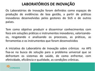 Os Laboratórios de Inovação foram definidos como espaços de
produção de evidências de boa gestão, a partir de práticas
inovadoras desenvolvidas pelos gestores do SUS e de outros
países.
Tem como objetivo produzir e disseminar conhecimentos com
foco em soluções práticas e instrumentos inovadores, valorizando-
os, resgatando e analisando os processos, as práticas, as
ferramentas e os instrumentos que foram desenvolvidos
A iniciativa do Laboratório de Inovação sobre crônicas na APS
fixa‐se na busca de solução para o problema universal que se
defrontam os sistemas de saúde, de como enfrentar, com
efetividade, eficiência e qualidade, as condições crônicas.
LABORATÓRIOS DE INOVAÇÃO
 