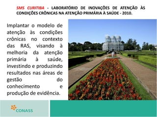 SMS CURITIBA - LABORATÓRIO DE INOVAÇÕES DE ATENÇÃO ÀS
CONDIÇÕES CRÔNICAS NA ATENÇÃO PRIMÁRIA À SAÚDE - 2010.
Implantar o modelo de
atenção às condições
crônicas no contexto
das RAS, visando à
melhoria da atenção
primária à saúde,
investindo e produzindo
resultados nas áreas de
gestão do
conhecimento e
produção de evidência.
 