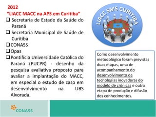 “LIACC MACC na APS em Curitiba”
 Secretaria de Estado da Saúde do
Paraná
 Secretaria Municipal de Saúde de
Curitiba
CONASS
Opas
Pontifícia Universidade Católica do
Paraná (PUCPR) - desenho da
pesquisa avaliativa proposto para
avaliar a implantação do MACC,
em especial o estudo de caso em
desenvolvimento na UBS
Alvorada.
2012
Como desenvolvimento
metodológico foram previstas
duas etapas, uma de
acompanhamento do
desenvolvimento de
tecnologias inovadoras do
modelo de crônicas e outra
etapa de produção e difusão
dos conhecimentos.
 