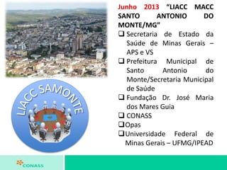 Junho 2013 “LIACC MACC
SANTO ANTONIO DO
MONTE/MG”
 Secretaria de Estado da
Saúde de Minas Gerais –
APS e VS
 Prefeitura Municipal de
Santo Antonio do
Monte/Secretaria Municipal
de Saúde
 Fundação Dr. José Maria
dos Mares Guia
 CONASS
Opas
Universidade Federal de
Minas Gerais – UFMG/IPEAD
 