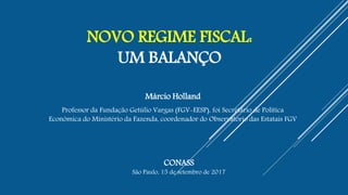 NOVO REGIME FISCAL:
UM BALANÇO
Márcio Holland
Professor da Fundação Getúlio Vargas (FGV-EESP), foi Secretário de Política
Econômica do Ministério da Fazenda, coordenador do Observatório das Estatais FGV
CONASS
São Paulo, 15 de setembro de 2017
 