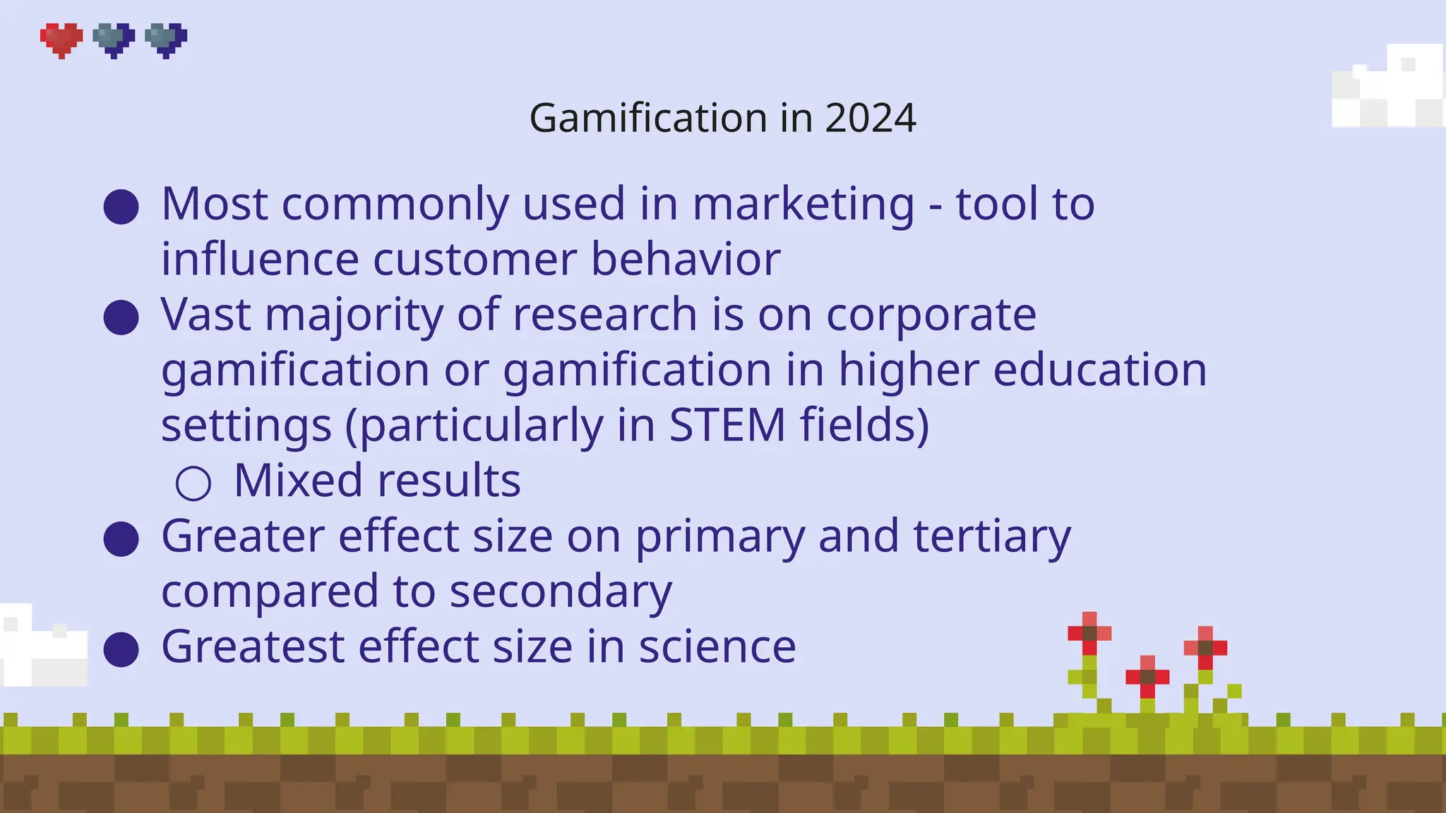 Gamification in 2024
● Most commonly used in marketing - tool to
influence customer behavior
● Vast majority of research is on corporate
gamification or gamification in higher education
settings (particularly in STEM fields)
○ Mixed results
● Greater effect size on primary and tertiary
compared to secondary
● Greatest effect size in science
 