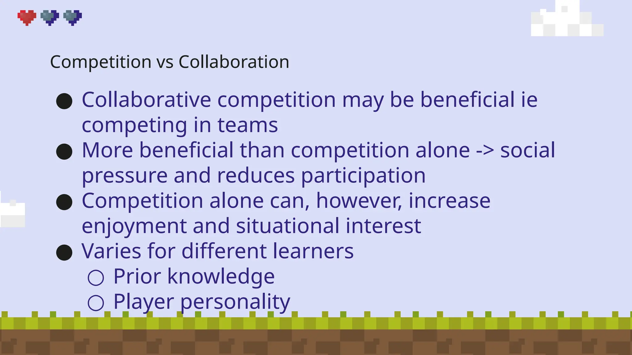 Competition vs Collaboration
● Collaborative competition may be beneficial ie
competing in teams
● More beneficial than competition alone -> social
pressure and reduces participation
● Competition alone can, however, increase
enjoyment and situational interest
● Varies for different learners
○ Prior knowledge
○ Player personality
 