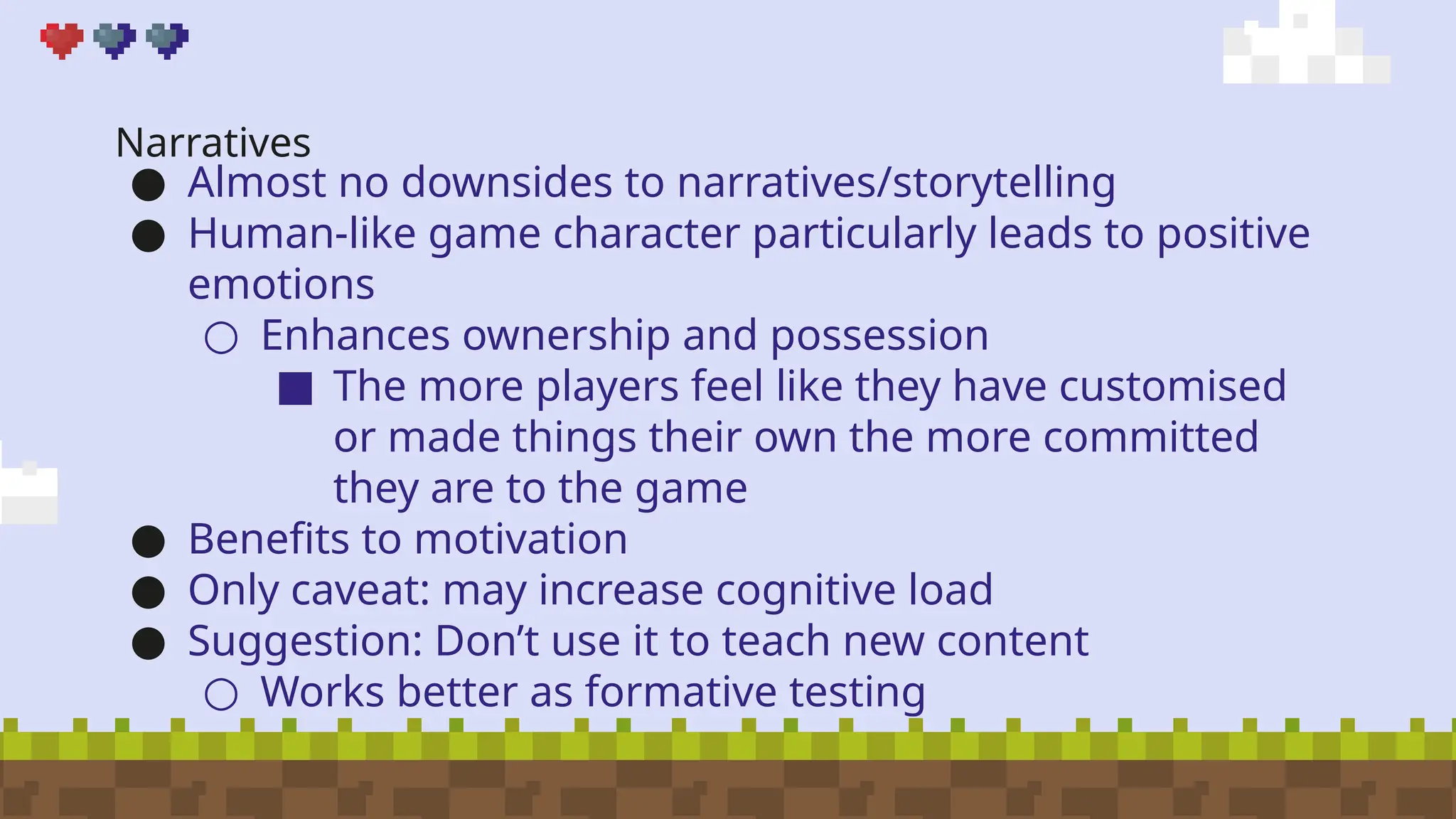 Narratives
● Almost no downsides to narratives/storytelling
● Human-like game character particularly leads to positive
emotions
○ Enhances ownership and possession
■ The more players feel like they have customised
or made things their own the more committed
they are to the game
● Benefits to motivation
● Only caveat: may increase cognitive load
● Suggestion: Don’t use it to teach new content
○ Works better as formative testing
 