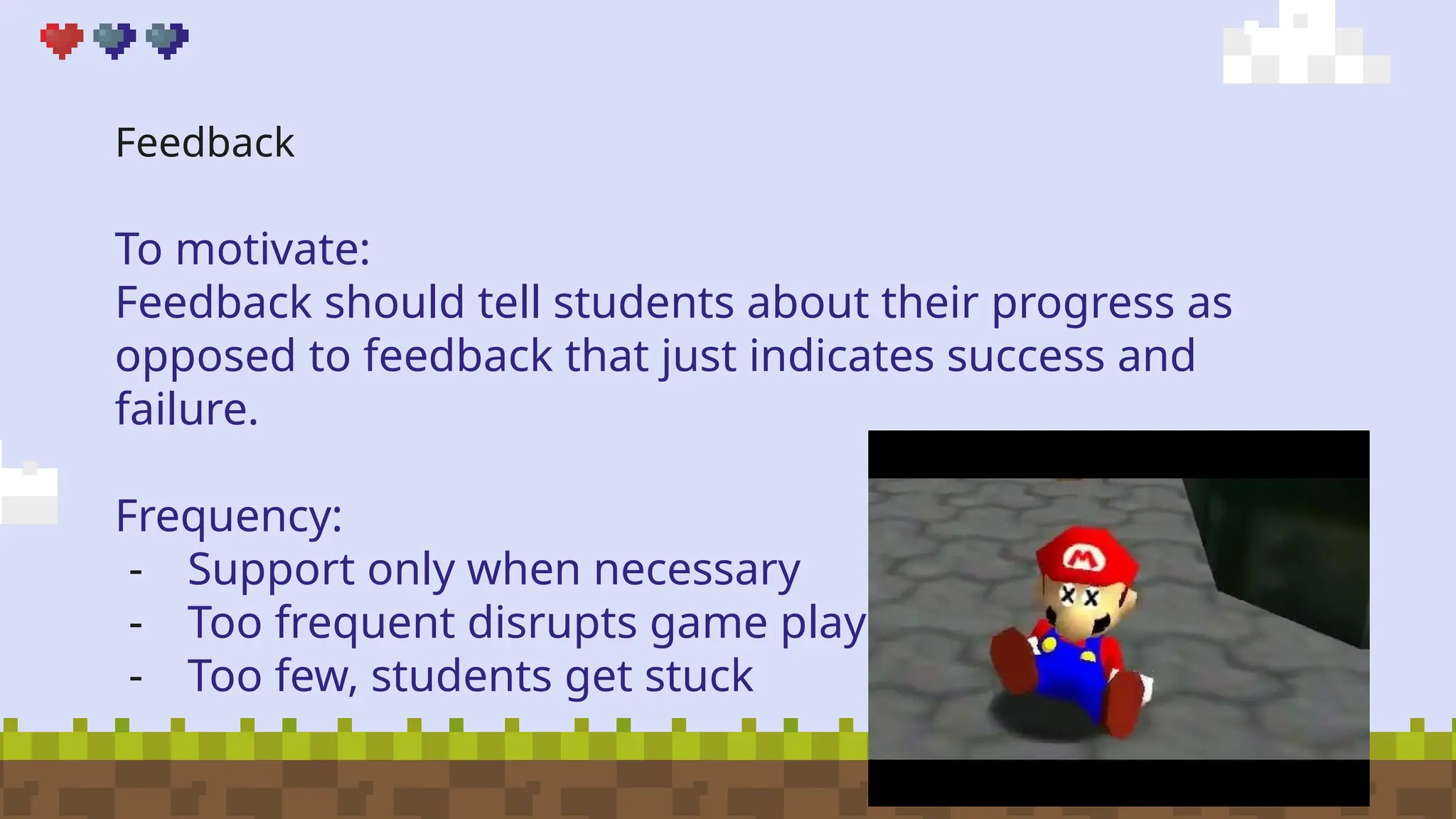 Feedback
To motivate:
Feedback should tell students about their progress as
opposed to feedback that just indicates success and
failure.
Frequency:
- Support only when necessary
- Too frequent disrupts game play
- Too few, students get stuck
 