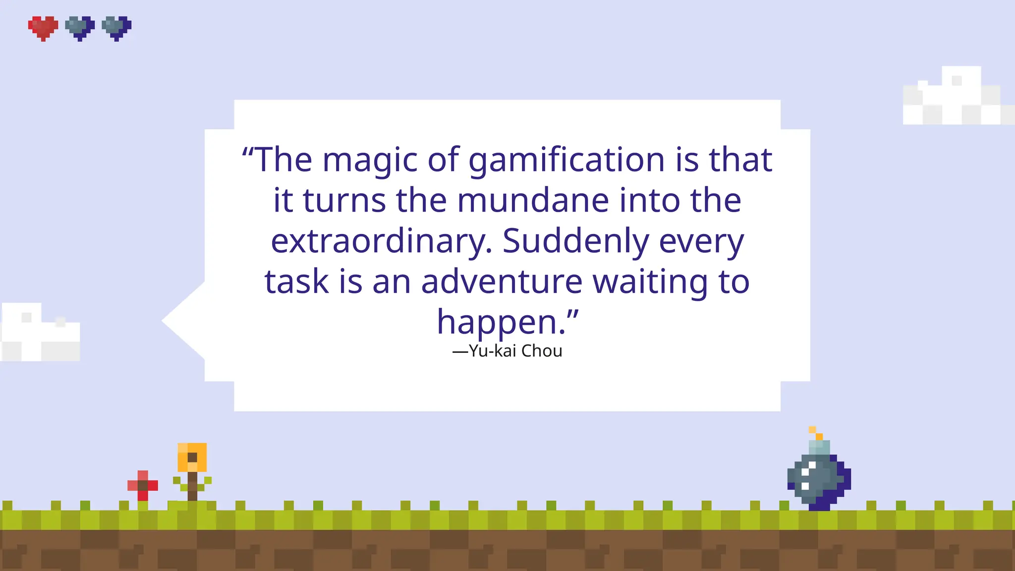 —Yu-kai Chou
“The magic of gamification is that
it turns the mundane into the
extraordinary. Suddenly every
task is an adventure waiting to
happen.”
 