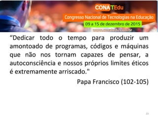 “Dedicar todo o tempo para produzir um
amontoado de programas, códigos e máquinas
que não nos tornam capazes de pensar, a
autoconsciência e nossos próprios limites éticos
é extremamente arriscado."
Papa Francisco (102-105)
23
 